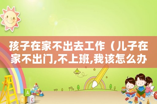 孩子在家不出去工作（兒子在家不出門,不上班,我該怎么辦）