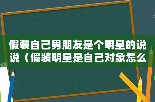 假裝自己男朋友是個明星的說說（假裝明星是自己對象怎么發朋友圈）
