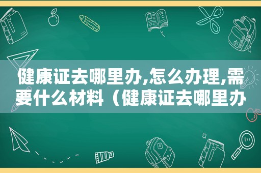 健康證去哪里辦,怎么辦理,需要什么材料（健康證去哪里辦,怎么辦理,需要什）