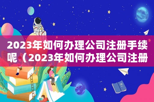 2023年如何辦理公司注冊(cè)手續(xù)呢（2023年如何辦理公司注冊(cè)手續(xù)）