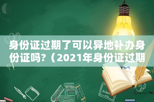 身份證過期了可以異地補辦身份證嗎?（2021年身份證過期可以異地辦理嗎）