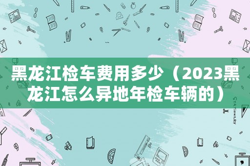 黑龍江檢車費用多少（2023黑龍江怎么異地年檢車輛的）