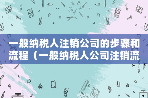 一般納稅人注銷公司的步驟和流程（一般納稅人公司注銷流程是什么樣子的）