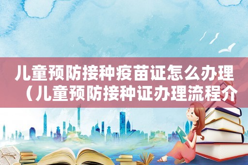 兒童預(yù)防接種疫苗證怎么辦理（兒童預(yù)防接種證辦理流程介紹怎么寫）