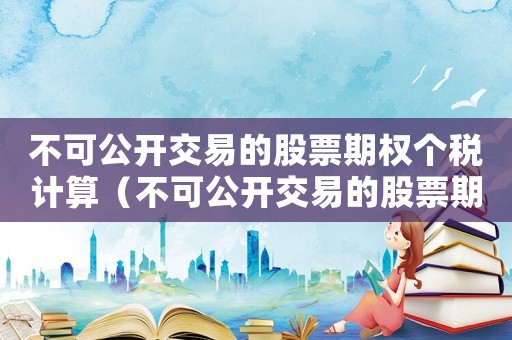 不可公開交易的股票期權個稅計算（不可公開交易的股票期權是什么意思）
