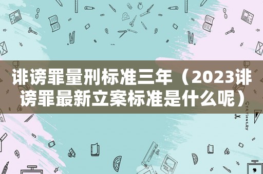 誹謗罪量刑標(biāo)準(zhǔn)三年（2023誹謗罪最新立案標(biāo)準(zhǔn)是什么呢）