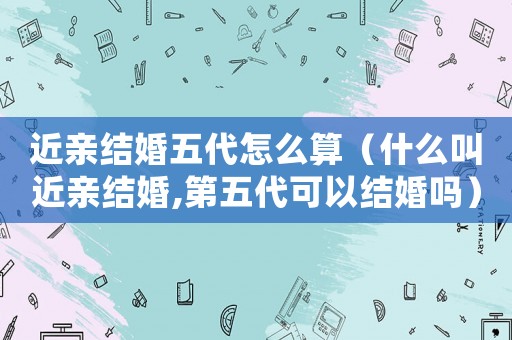 近親結(jié)婚五代怎么算（什么叫近親結(jié)婚,第五代可以結(jié)婚嗎）