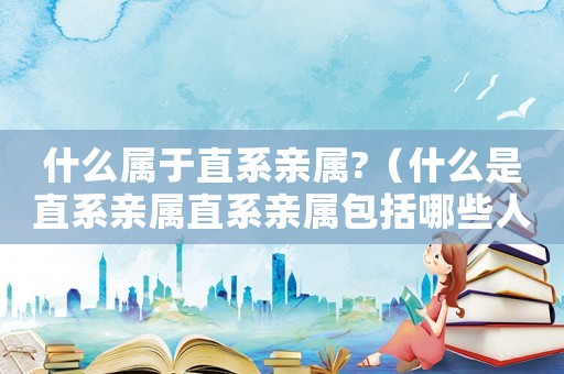 什么屬于直系親屬?（什么是直系親屬直系親屬包括哪些人）