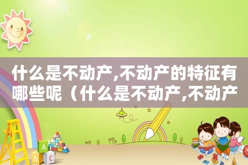 什么是不動產,不動產的特征有哪些呢（什么是不動產,不動產的特征有哪些呢）