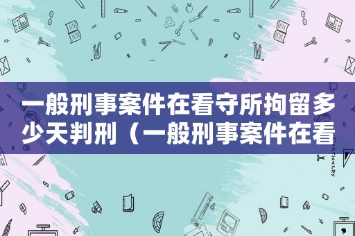 一般刑事案件在看守所拘留多少天判刑（一般刑事案件在看守所拘留多少天）