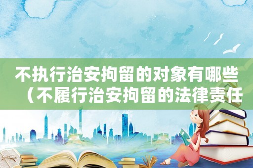 不執行治安拘留的對象有哪些（不履行治安拘留的法律責任是什么罪）