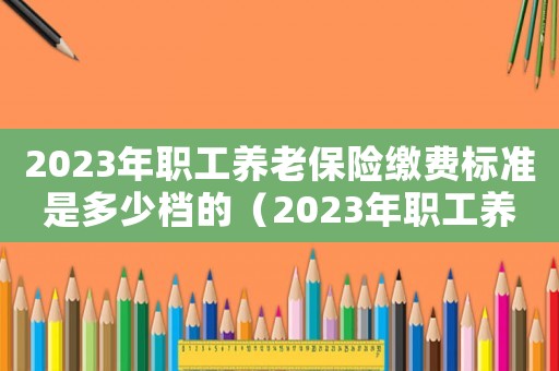 2023年職工養老保險繳費標準是多少檔的（2023年職工養老保險繳費標準）