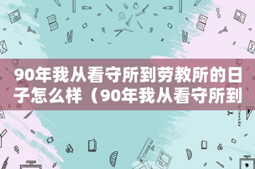 90年我從看守所到勞教所的日子怎么樣（90年我從看守所到勞教所的日子）