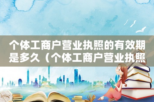 個體工商戶營業執照的有效期是多久（個體工商戶營業執照有期限嗎多久）