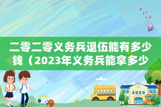 二零二零義務兵退伍能有多少錢（2023年義務兵能拿多少退伍費）