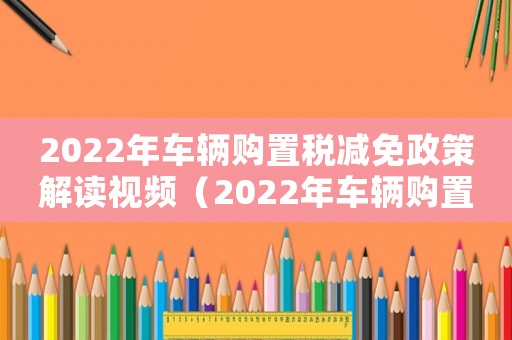 2022年車輛購置稅減免政策解讀視頻（2022年車輛購置稅減免政策解讀）