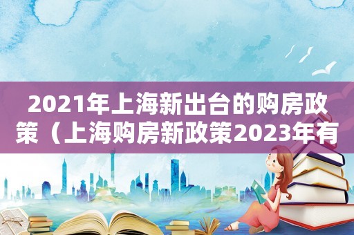 2021年上海新出臺的購房政策（上海購房新政策2023年有什么政策）