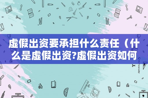 虛假出資要承擔什么責任（什么是虛假出資?虛假出資如何認定的）