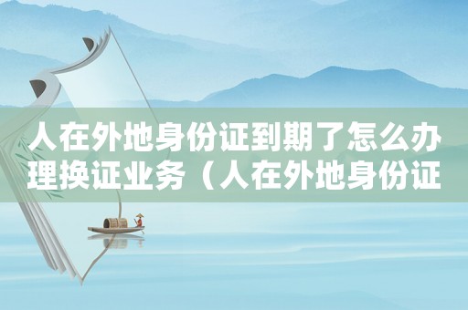 人在外地身份證到期了怎么辦理換證業務（人在外地身份證到期了怎么辦理換證）