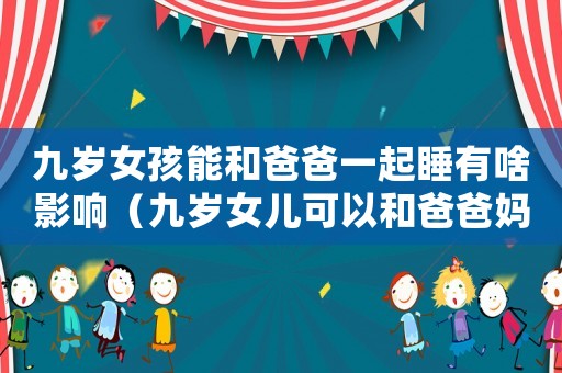 九歲女孩能和爸爸一起睡有啥影響（九歲女兒可以和爸爸媽媽一起住嗎?）