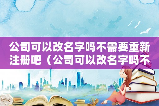 公司可以改名字嗎不需要重新注冊吧（公司可以改名字嗎不需要重新注冊）
