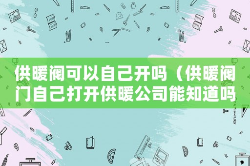 供暖閥可以自己開嗎（供暖閥門自己打開供暖公司能知道嗎）