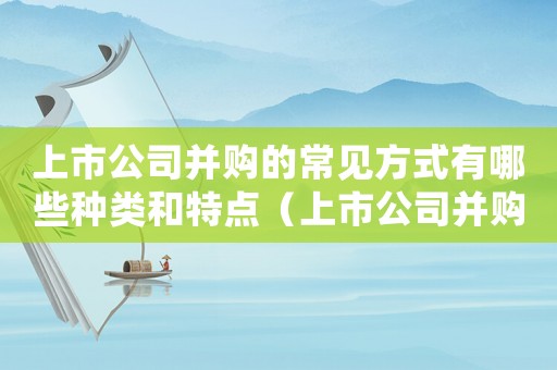 上市公司并購的常見方式有哪些種類和特點（上市公司并購的常見方式有哪些種類）