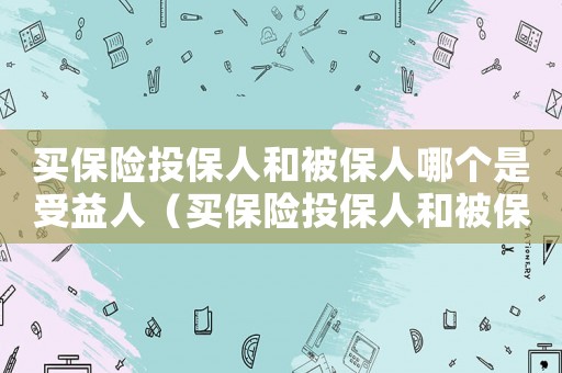 買(mǎi)保險(xiǎn)投保人和被保人哪個(gè)是受益人（買(mǎi)保險(xiǎn)投保人和被保人是什么意思區(qū)別）