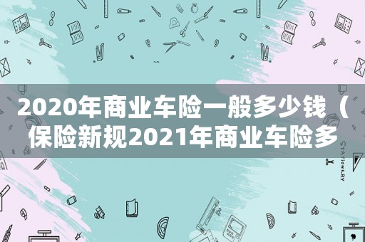 2020年商業(yè)車險(xiǎn)一般多少錢（保險(xiǎn)新規(guī)2021年商業(yè)車險(xiǎn)多少錢）