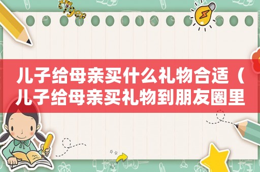 兒子給母親買什么禮物合適（兒子給母親買禮物到朋友圈里什么說）