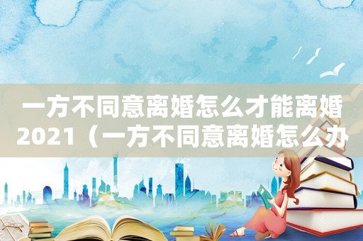 一方不同意離婚怎么才能離婚2021（一方不同意離婚怎么辦理離婚手續）