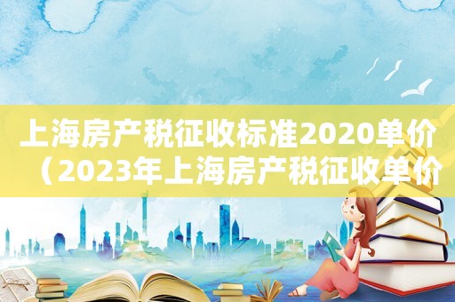 上海房產稅征收標準2020單價（2023年上海房產稅征收單價標準）
