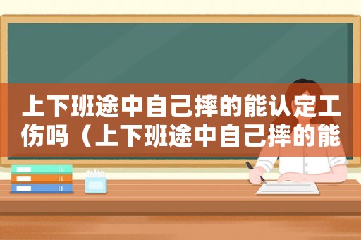 上下班途中自己摔的能認定工傷嗎（上下班途中自己摔的能認定工傷嗎）