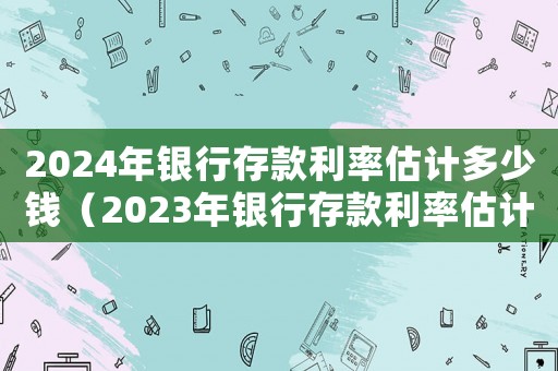 2024年銀行存款利率估計多少錢（2023年銀行存款利率估計多少）
