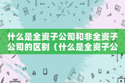 什么是全資子公司和非全資子公司的區別（什么是全資子公司和非全資子公司）