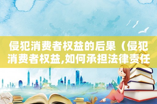 侵犯消費(fèi)者權(quán)益的后果（侵犯消費(fèi)者權(quán)益,如何承擔(dān)法律責(zé)任）