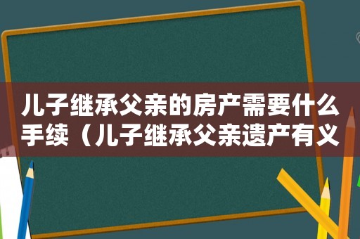 兒子繼承父親的房產需要什么手續（兒子繼承父親遺產有義務去還錢嗎）