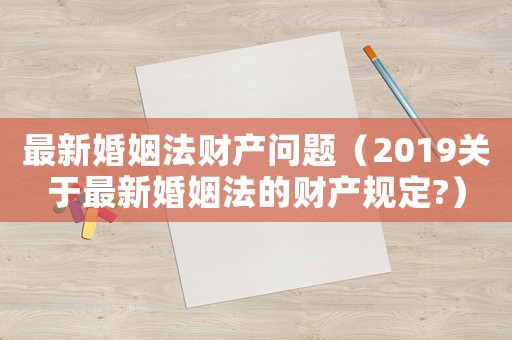 最新婚姻法財產問題（2019關于最新婚姻法的財產規定?）