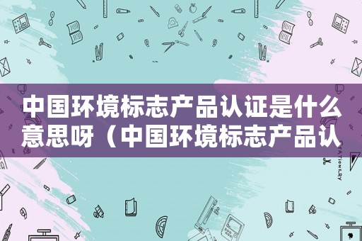 中國環境標志產品認證是什么意思呀（中國環境標志產品認證是什么意思）