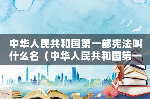 中華人民共和國(guó)第一部憲法叫什么名（中華人民共和國(guó)第一部憲法是哪一部）