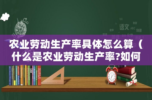 農業勞動生產率具體怎么算（什么是農業勞動生產率?如何計算的）