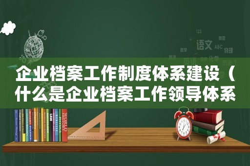 企業檔案工作制度體系建設（什么是企業檔案工作領導體系內容）