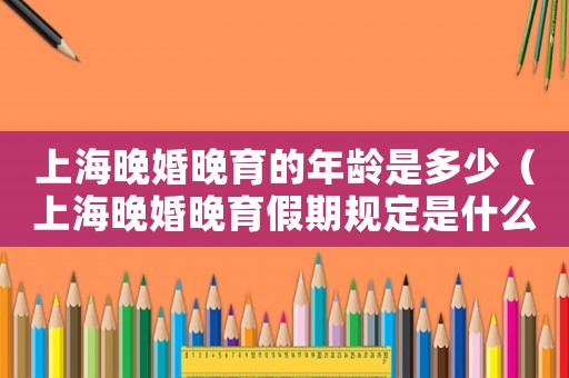 上海晚婚晚育的年齡是多少（上海晚婚晚育假期規(guī)定是什么時間）