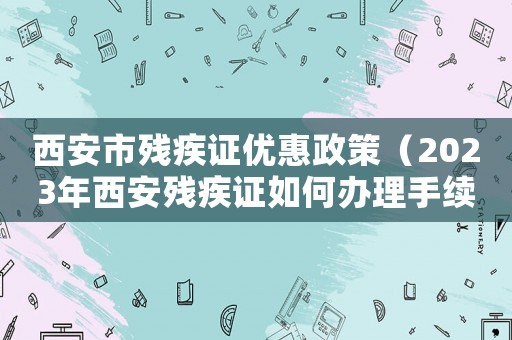 西安市殘疾證優(yōu)惠政策（2023年西安殘疾證如何辦理手續(xù)）