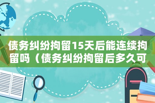債務糾紛拘留15天后能連續拘留嗎（債務糾紛拘留后多久可以再次拘留）