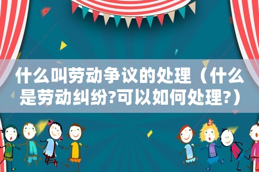什么叫勞動爭議的處理（什么是勞動糾紛?可以如何處理?）