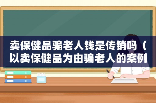 賣保健品騙老人錢是傳銷嗎（以賣保健品為由騙老人的案例書那里有賣）