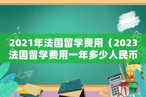 2021年法國留學費用（2023法國留學費用一年多少人民幣）