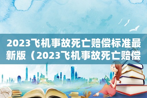 2023飛機事故死亡賠償標準最新版（2023飛機事故死亡賠償標準最新）
