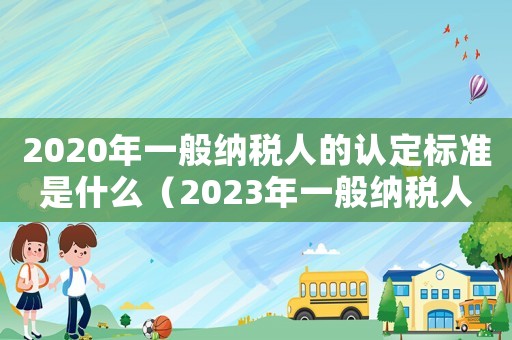 2020年一般納稅人的認(rèn)定標(biāo)準(zhǔn)是什么（2023年一般納稅人認(rèn)定標(biāo)準(zhǔn)表）